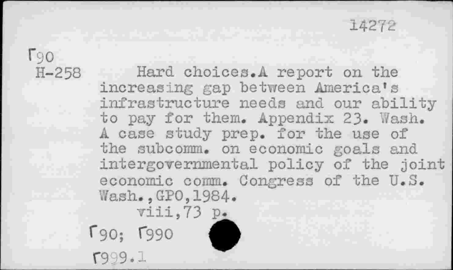 ﻿14272
rgo
H-258 Hard choices.A report on. the increasing gap between America’s infrastructure needs and our ability to pay for them. Appendix 23« Wash. A case study prep, for the use of the subcomm, on economic goals and intergovernmental policy of the joint economic comm. Congress of the U.S. Wash.,GPO,1984.
viii,73 p. f90; T99O A T999.1